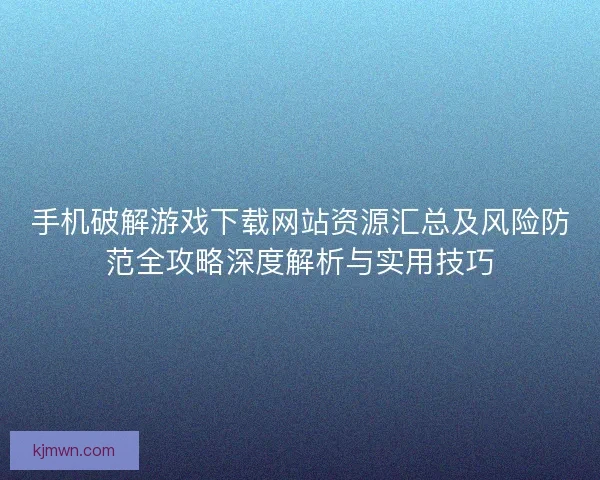手机破解游戏下载网站资源汇总及风险防范全攻略深度解析与实用技巧