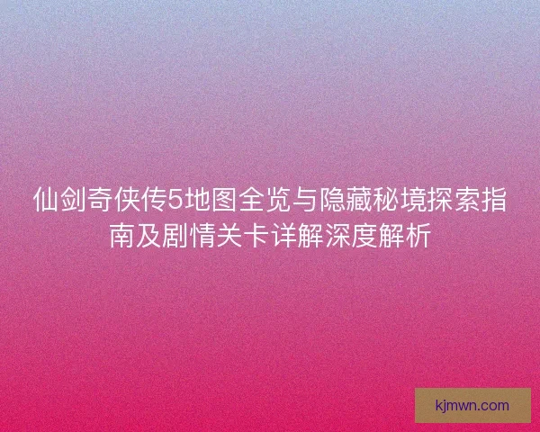 仙剑奇侠传5地图全览与隐藏秘境探索指南及剧情关卡详解深度解析