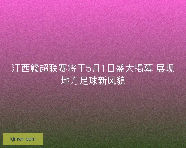 江西赣超联赛将于5月1日盛大揭幕 展现地方足球新风貌